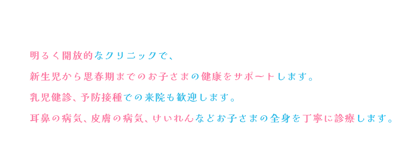 明るく開放的なクリニックで、新生児から思春期までのお子さまの健康をサポートします。乳児健診、予防接種での来院も歓迎します。耳鼻の病気、皮膚の病気、けいれんなどお子さまの全身を丁寧に診療します。